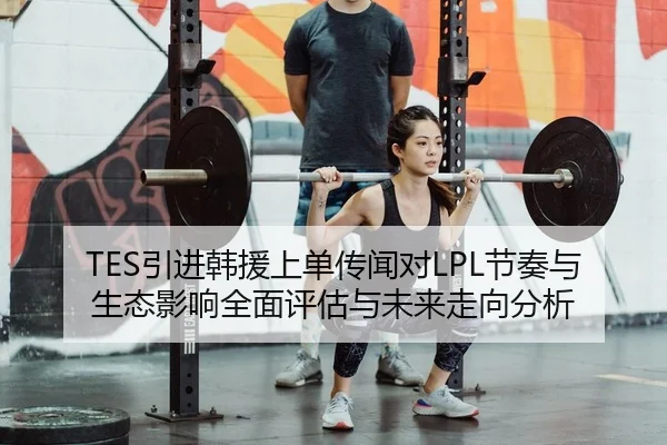 TES引进韩援上单传闻对LPL节奏与生态影响全面评估与未来走向分析